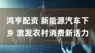 鸿亨配资 新能源汽车下乡 激发农村消费新活力