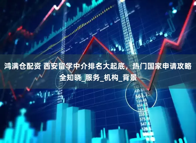 鸿满仓配资 西安留学中介排名大起底，热门国家申请攻略全知晓_服务_机构_背景