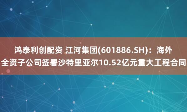 鸿泰利创配资 江河集团(601886.SH)：海外全资子公司签署沙特里亚尔10.52亿元重大工程合同