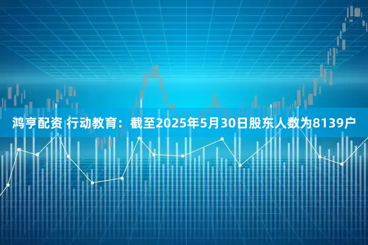 鸿亨配资 行动教育：截至2025年5月30日股东人数为8139户