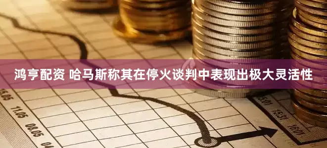 鸿亨配资 哈马斯称其在停火谈判中表现出极大灵活性