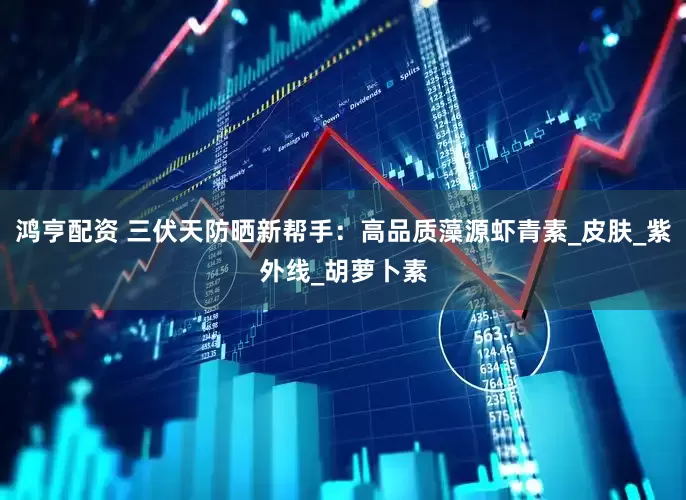 鸿亨配资 三伏天防晒新帮手：高品质藻源虾青素_皮肤_紫外线_胡萝卜素