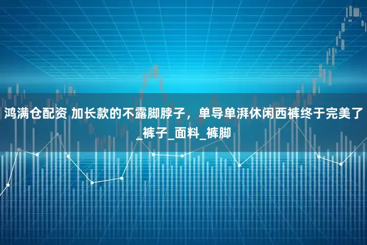 鸿满仓配资 加长款的不露脚脖子，单导单湃休闲西裤终于完美了_裤子_面料_裤脚