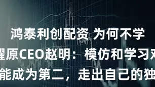 鸿泰利创配资 为何不学小米？荣耀原CEO赵明：模仿和学习对手只能成为第二，走出自己的独特价值才能实现超越