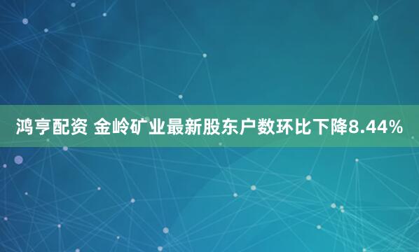 鸿亨配资 金岭矿业最新股东户数环比下降8.44%