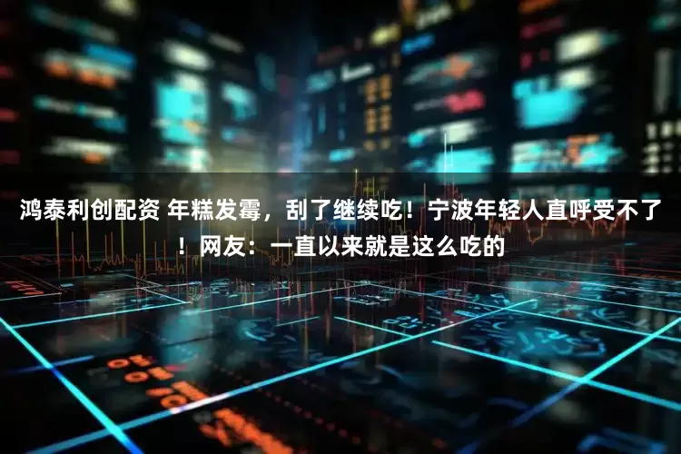 鸿泰利创配资 年糕发霉，刮了继续吃！宁波年轻人直呼受不了！网友：一直以来就是这么吃的